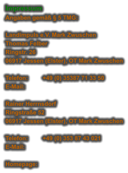 Impressum Angaben gemäß § 5 TMG:  Landimpuls e.V. Mark Zwuschen Thomas Felber Ringstr. 26 06917 Jessen (Elster), OT Mark Zwuschen  Telefon:	+49 (0) 35387 71 33 50 E-Mail:	  Rainer Herrnsdorf Ringstraße 52 06917 Jessen (Elster), OT Mark Zwuschen  Telefon:	+49 (0) 353 87 43 021 E-Mail:	   Homepage: